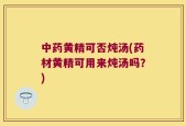 中药黄精可否炖汤(药材黄精可用来炖汤吗？)