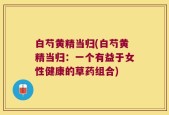 白芍黄精当归(白芍黄精当归：一个有益于女性健康的草药组合)