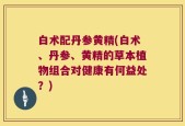 白术配丹参黄精(白术、丹参、黄精的草本植物组合对健康有何益处？)