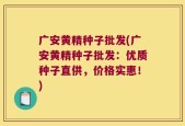 广安黄精种子批发(广安黄精种子批发：优质种子直供，价格实惠！)
