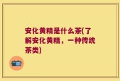 安化黄精是什么茶(了解安化黄精，一种传统茶类)