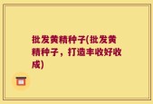 批发黄精种子(批发黄精种子，打造丰收好收成)