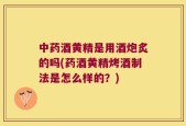 中药酒黄精是用酒炮炙的吗(药酒黄精烤酒制法是怎么样的？)