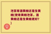 泡茶用酒黄精还是生黄精(使用黄精泡茶，酒黄精还是生黄精更好？)