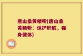 唐山桑黄精粉(唐山桑黄精粉：保护肝脏，强身健体)
