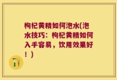 枸杞黄精如何泡水(泡水技巧：枸杞黄精如何入手容易，饮用效果好！)