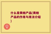 什么是黄精产品(黄精产品的作用与用法介绍)