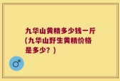 九华山黄精多少钱一斤(九华山野生黄精价格是多少？)