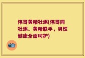 伟哥黄精牡蛎(伟哥同牡蛎、黄精联手，男性健康全面呵护)