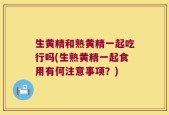 生黄精和熟黄精一起吃行吗(生熟黄精一起食用有何注意事项？)