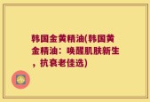 韩国金黄精油(韩国黄金精油：唤醒肌肤新生，抗衰老佳选)