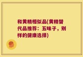 和黄精相似品(黄精替代品推荐：五味子，别样的健康选择)