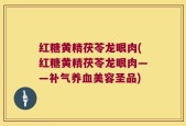 红糖黄精茯苓龙眼肉(红糖黄精茯苓龙眼肉——补气养血美容圣品)