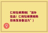 仁和牡蛎黄精(“滋补佳品！仁和牡蛎黄精助你焕发青春活力”)