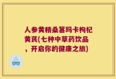 人参黄精桑葚玛卡枸杞黄芪(七种中草药饮品，开启你的健康之旅)