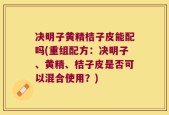 决明子黄精桔子皮能配吗(重组配方：决明子、黄精、桔子皮是否可以混合使用？)