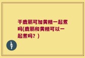 干鹿筋可加黄精一起煮吗(鹿筋和黄精可以一起煮吗？)
