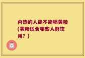 内热的人能不能喝黄精(黄精适合哪些人群饮用？)