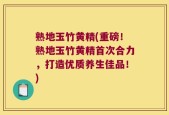 熟地玉竹黄精(重磅！熟地玉竹黄精首次合力，打造优质养生佳品！)