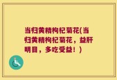 当归黄精枸杞菊花(当归黄精枸杞菊花，益肝明目，多吃受益！)