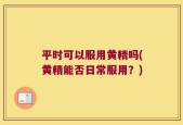 平时可以服用黄精吗(黄精能否日常服用？)