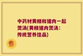 中药材黄精和猪肉一起煲汤(黄精猪肉煲汤：传统营养佳品)