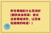 野生黄精配什么煲汤好(翻转身体排毒！尝试这些黄精汤饮，让你体验健康的味道！)