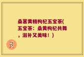 桑葚黄精枸杞五宝茶(五宝茶：桑黄枸杞共舞，滋补又美味！)