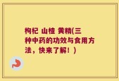 枸杞 山楂 黄精(三种中药的功效与食用方法，快来了解！)