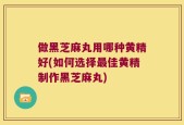 做黑芝麻丸用哪种黄精好(如何选择最佳黄精制作黑芝麻丸)