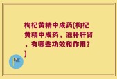 枸杞黄精中成药(枸杞黄精中成药，滋补肝肾，有哪些功效和作用？)