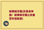 褪黄精华霜(抗衰老神器！褪黄精华霜让你重获年轻肌肤)