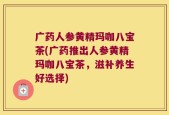 广药人参黄精玛咖八宝茶(广药推出人参黄精玛咖八宝茶，滋补养生好选择)