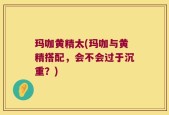 玛咖黄精太(玛咖与黄精搭配，会不会过于沉重？)