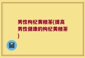 男性枸杞黄精茶(提高男性健康的枸杞黄精茶)