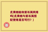 炙黄精能和紫石英同用吗(炙黄精与紫石英搭配使用是否可行？)