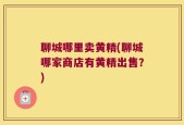 聊城哪里卖黄精(聊城哪家商店有黄精出售？)