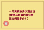 一斤黄精放多少酒合适(黄精与白酒的最佳搭配比例是多少？)