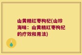 山黄精红枣枸杞(山珍海味：山黄精红枣枸杞的疗效和用法)