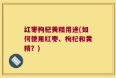 红枣枸杞黄精用途(如何使用红枣、枸杞和黄精？)