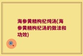 海参黄精枸杞炖汤(海参黄精枸杞汤的做法和功效)