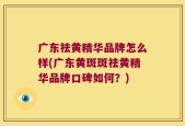 广东祛黄精华品牌怎么样(广东黄斑斑祛黄精华品牌口碑如何？)
