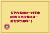 炙枣和黄精能一起煮水喝吗(炙枣和黄精可一起泡水饮用吗？)