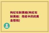 枸杞石斛黄精(枸杞石斛黄精：传统中药的黄金搭档)