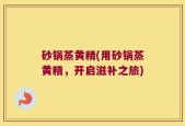 砂锅蒸黄精(用砂锅蒸黄精，开启滋补之旅)