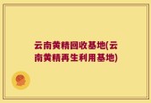 云南黄精回收基地(云南黄精再生利用基地)