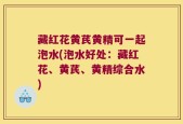藏红花黄芪黄精可一起泡水(泡水好处：藏红花、黄芪、黄精综合水)