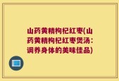 山药黄精枸杞红枣(山药黄精枸杞红枣煲汤：调养身体的美味佳品)