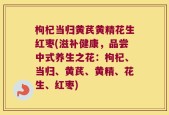 枸杞当归黄芪黄精花生红枣(滋补健康，品尝中式养生之花：枸杞、当归、黄芪、黄精、花生、红枣)