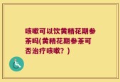 咳嗽可以饮黄精花期参茶吗(黄精花期参茶可否治疗咳嗽？)
